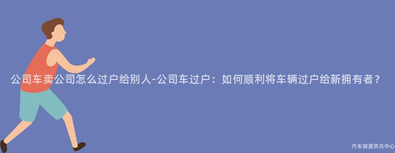 公司车卖公司怎么过户给别人-公司车过户：如何顺利将车辆过户给新拥有者？