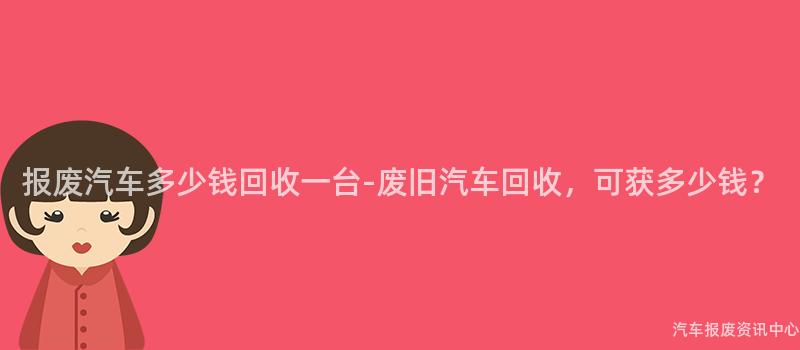 报废汽车多少钱回收一台-废旧汽车回收，可获多少钱？