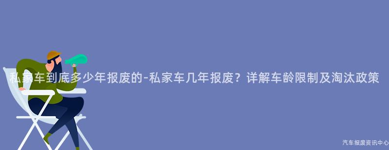 私家车到底多少年报废的-私家车几年报废？详解车龄限制及淘汰政策