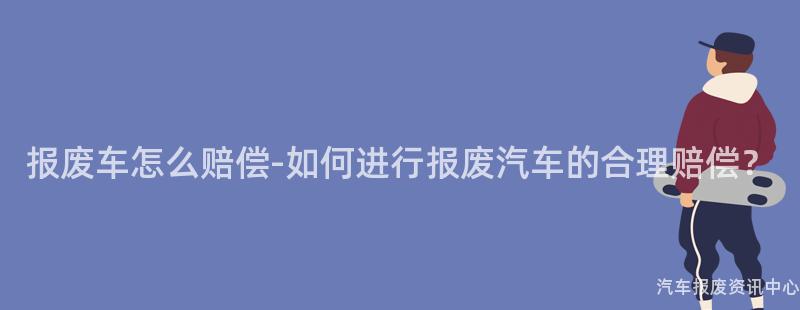 报废车怎么赔偿-如何进行报废汽车的合理赔偿？
