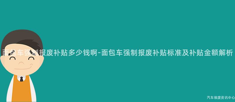 面包车强制报废补贴多少钱啊-面包车强制报废补贴标准及补贴金额解析