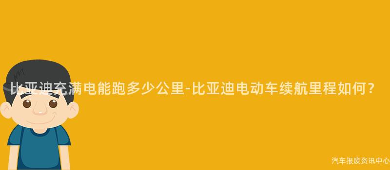 比亚迪充满电能跑多少公里-比亚迪电动车续航里程如何？