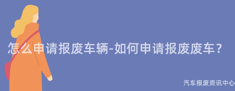 怎么申请报废车辆-如何申请报废废车？