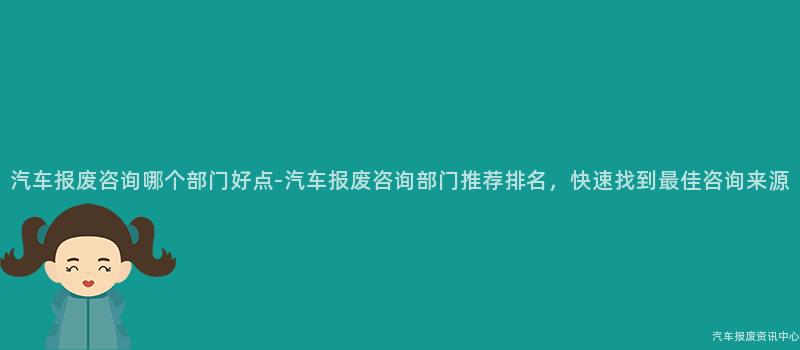 汽车报废咨询哪个部门好点-汽车报废咨询部门推荐排名，快速找到最佳咨询来源