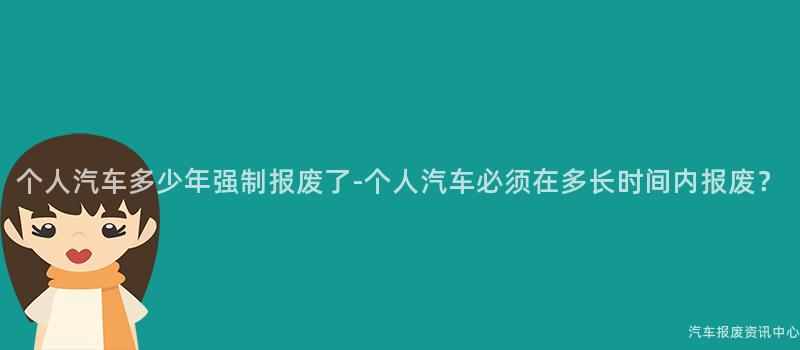 个人汽车多少年强制报废了-个人汽车必须在多长时间内报废？