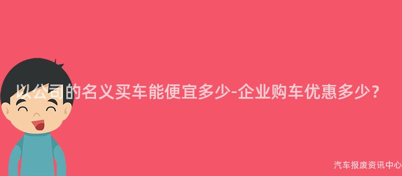 以公司的名义买车能便宜多少-企业购车优惠多少？