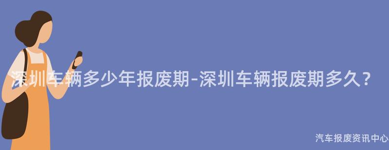 深圳车辆多少年报废期-深圳车辆报废期多久？