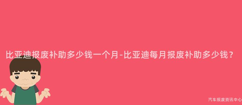 比亚迪报废补助多少钱一个月-比亚迪每月报废补助多少钱？