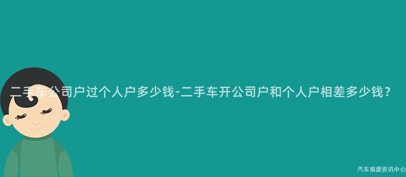 二手车公司户过个人户多少钱-二手车开公司户和个人户相差多少钱？