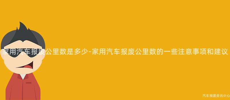 家用汽车报废公里数是多少-家用汽车报废公里数的一些注意事项和建议