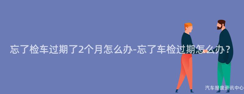忘了检车过期了2个月怎么办-忘了车检过期怎么办？