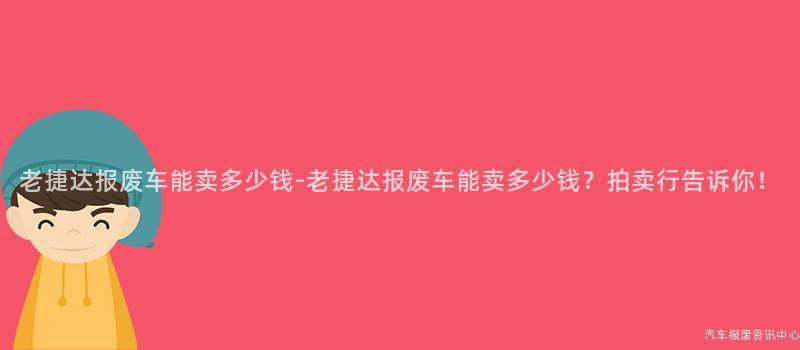 老捷达报废车能卖多少钱-老捷达报废车能卖多少钱？拍卖行告诉你！