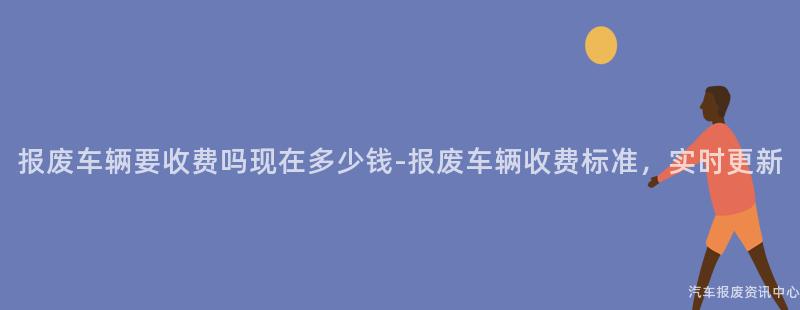 报废车辆要收费吗现在多少钱-报废车辆收费标准，实时更新