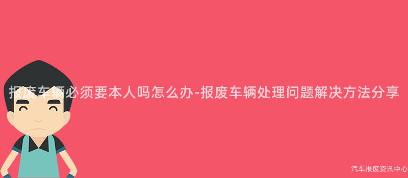 报废车辆必须要本人吗怎么办-报废车辆处理问题解决方法分享