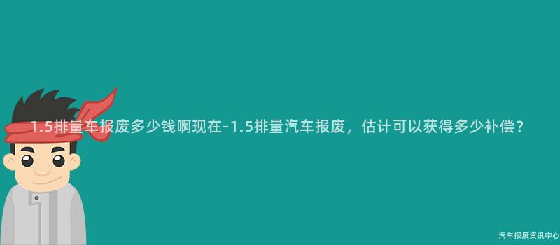 1.5排量车报废多少钱啊现在-1.5排量汽车报废，估计可以获得多少补偿？