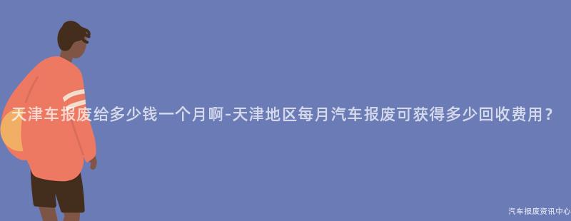 天津车报废给多少钱一个月啊-天津地区每月汽车报废可获得多少回收费用？