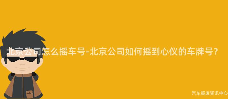 北京公司怎么摇车号-北京公司如何摇到心仪的车牌号？