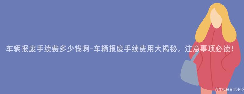 车辆报废手续费多少钱啊-车辆报废手续费用大揭秘，注意事项必读！