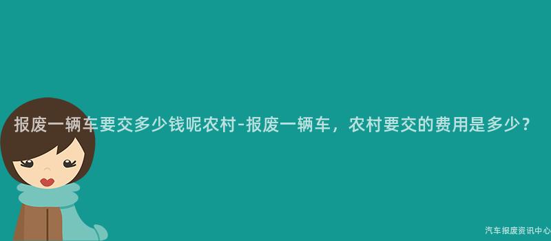 报废一辆车要交多少钱呢农村-报废一辆车，农村要交的费用是多少？