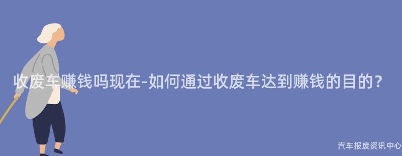 收废车赚钱吗现在-如何通过收废车达到赚钱的目的？