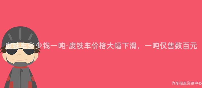 废铁车多少钱一吨-废铁车价格大幅下滑，一吨仅售数百元