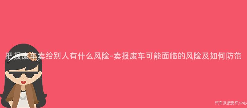 把报废车卖给别人有什么风险-卖报废车可能面临的风险及如何防范
