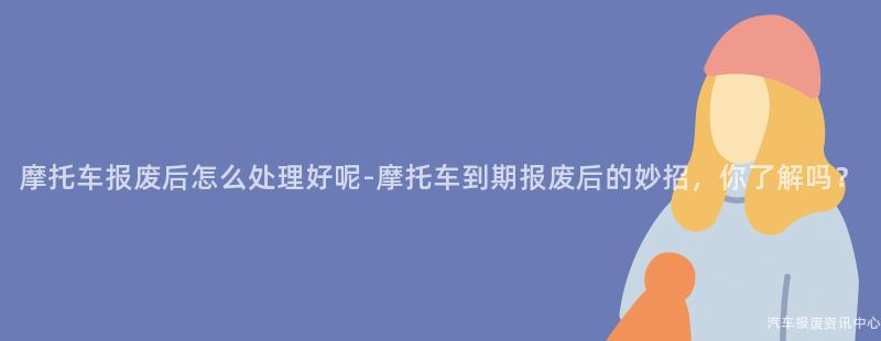 摩托车报废后怎么处理好呢-摩托车到期报废后的妙招，你了解吗？