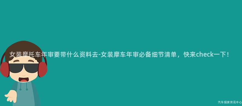 女装摩托车年审要带什么资料去-女装摩车年审必备细节清单，快来check一下！
