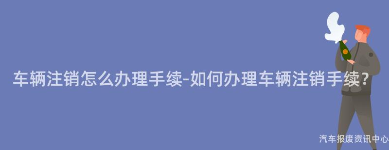 车辆注销怎么办理手续-如何办理车辆注销手续？