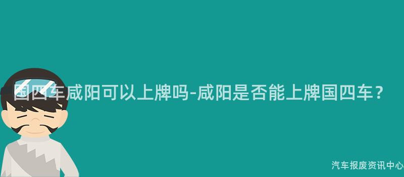 国四车咸阳可以上牌吗-咸阳是否能上牌国四车？