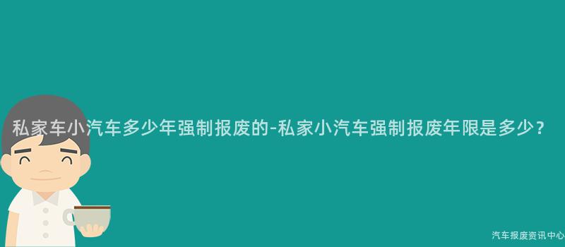 私家车小汽车多少年强制报废的-私家小汽车强制报废年限是多少？