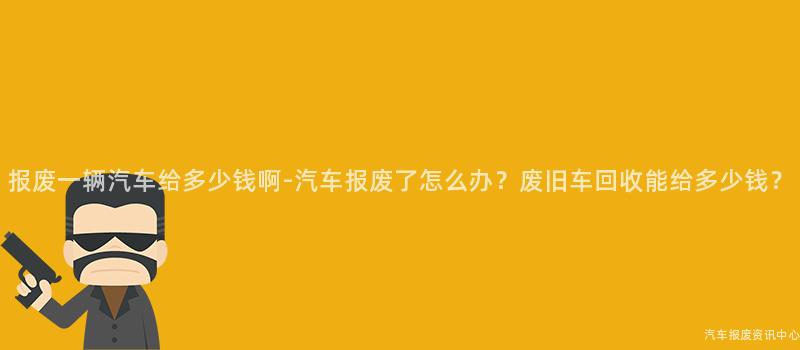 报废一辆汽车给多少钱啊-汽车报废了怎么办？废旧车回收能给多少钱？