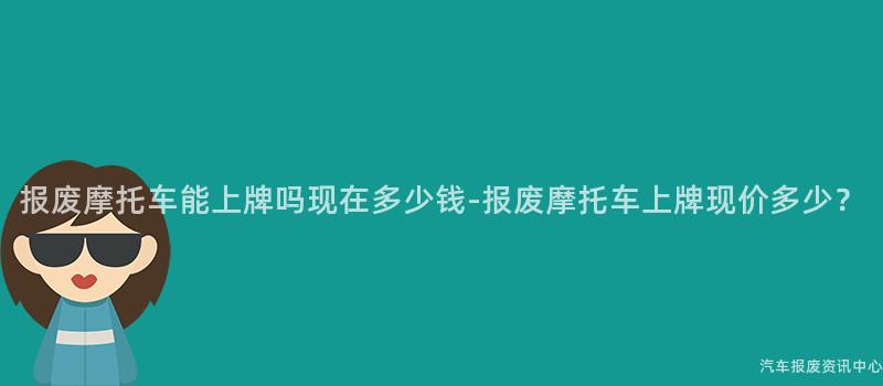报废摩托车能上牌吗现在多少钱-报废摩托车上牌现价多少？