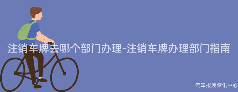 注销车牌去哪个部门办理-注销车牌办理部门指南