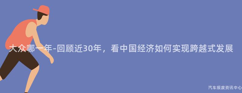 大众哪一年-回顾近30年，看中国经济如何实现跨越式发展