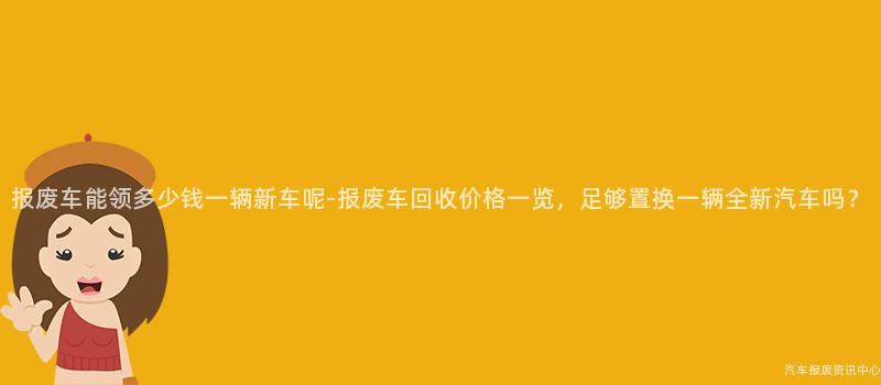 报废车能领多少钱一辆新车呢-报废车回收价格一览，足够置换一辆全新汽车吗？