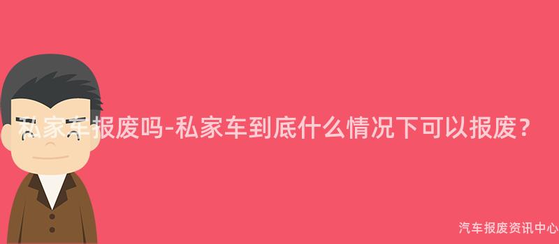 私家车报废吗-私家车到底什么情况下可以报废？