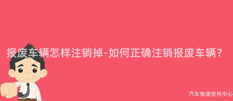 报废车辆怎样注销掉-如何正确注销报废车辆？