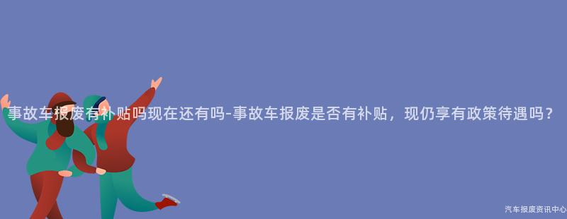 事故车报废有补贴吗现在还有吗-事故车报废是否有补贴，现仍享有政策待遇吗？