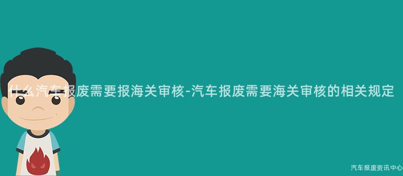 什么汽车报废需要报海关审核-汽车报废需要海关审核的相关规定
