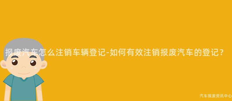 报废汽车怎么注销车辆登记-如何有效注销报废汽车的登记？