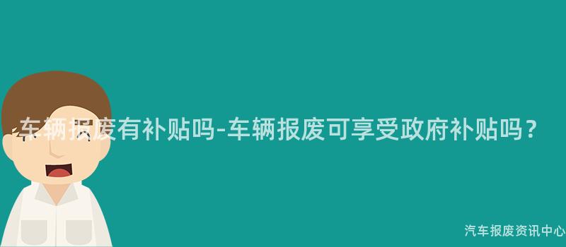 车辆报废有补贴吗-车辆报废可享受政府补贴吗？