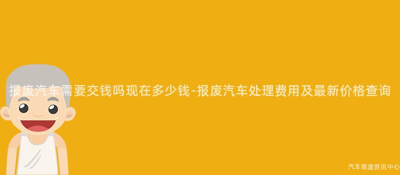 报废汽车需要交钱吗现在多少钱-报废汽车处理费用及最新价格查询