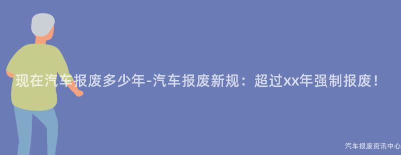 现在汽车报废多少年-汽车报废新规：超过xx年强制报废！