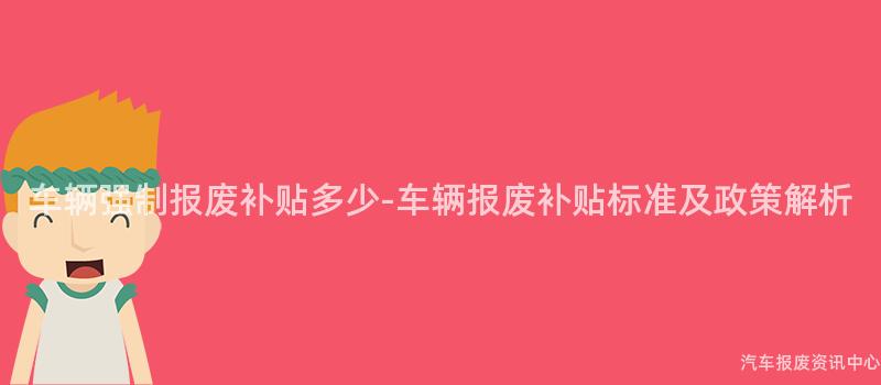 车辆强制报废补贴多少-车辆报废补贴标准及政策解析