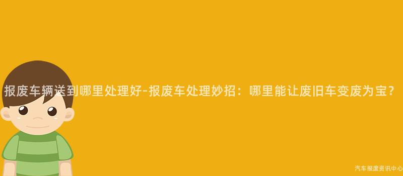 报废车辆送到哪里处理好-报废车处理妙招：哪里能让废旧车变废为宝？