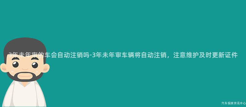 3年未年审的车会自动注销吗-3年未年审车辆将自动注销，注意维护及时更新证件