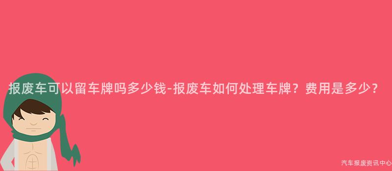 报废车可以留车牌吗多少钱-报废车如何处理车牌？费用是多少？