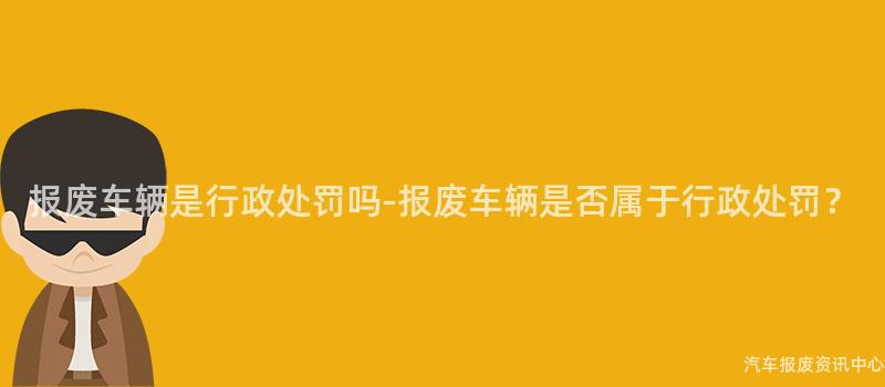 报废车辆是行政处罚吗-报废车辆是否属于行政处罚？