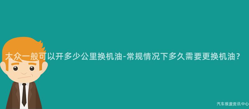 大众一般可以开多少公里换机油-常规情况下多久需要更换机油？